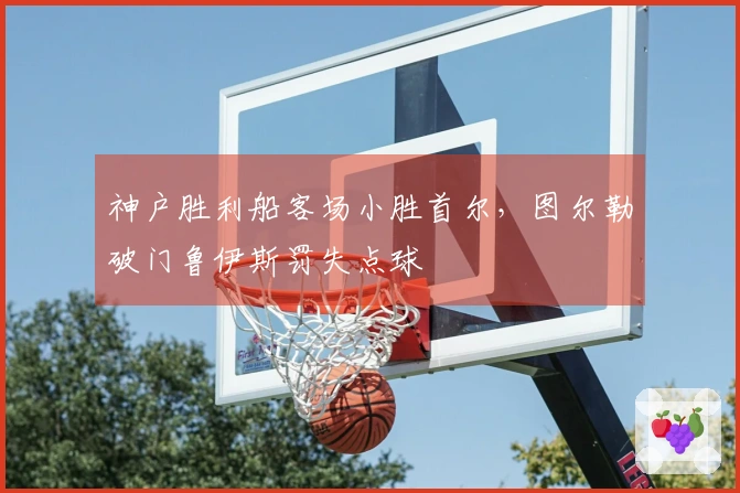 神户胜利船客场小胜首尔，图尔勒破门鲁伊斯罚失点球