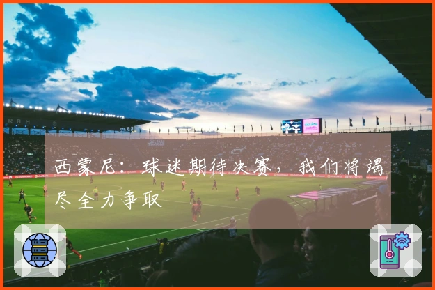 西蒙尼：球迷期待决赛，我们将竭尽全力争取