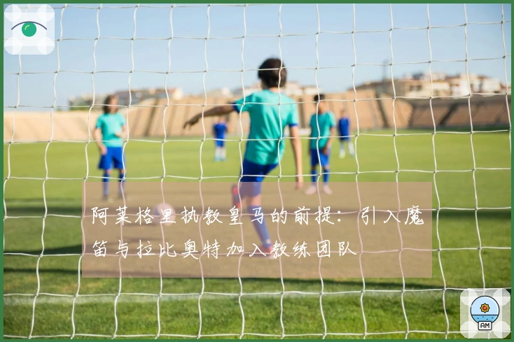 阿莱格里执教皇马的前提：引入魔笛与拉比奥特加入教练团队