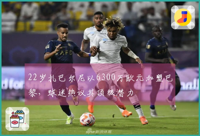 22岁扎巴尔尼以6300万欧元加盟巴黎，球迷热议其顶级潜力