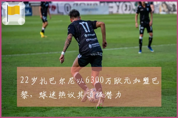 22岁扎巴尔尼以6300万欧元加盟巴黎，球迷热议其顶级潜力