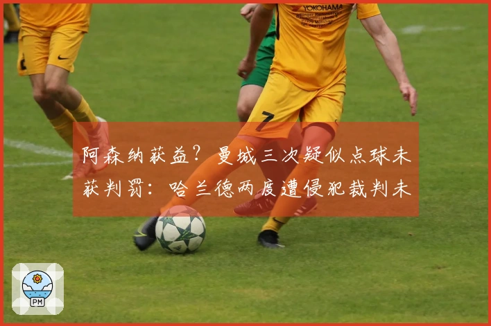 阿森纳获益？曼城三次疑似点球未获判罚：哈兰德两度遭侵犯裁判未作反应