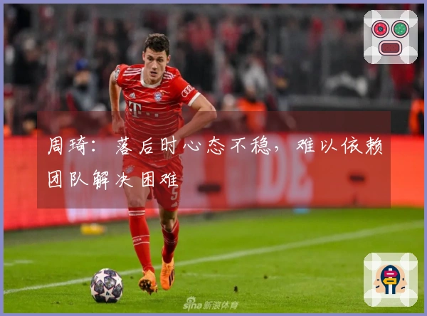 周琦：落后时心态不稳，难以依赖团队解决困难