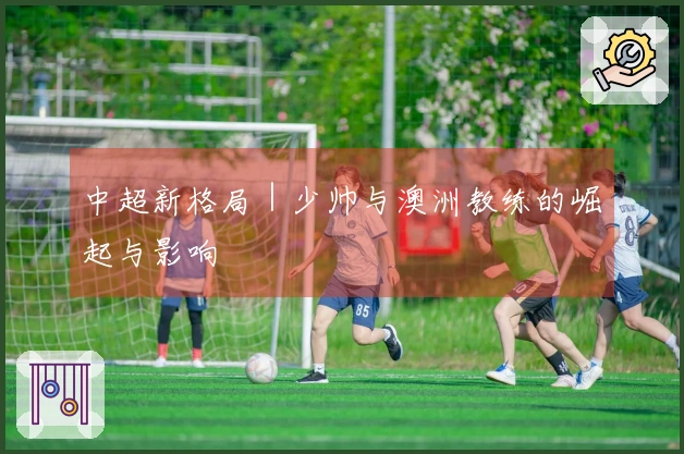 中超新格局｜少帅与澳洲教练的崛起与影响