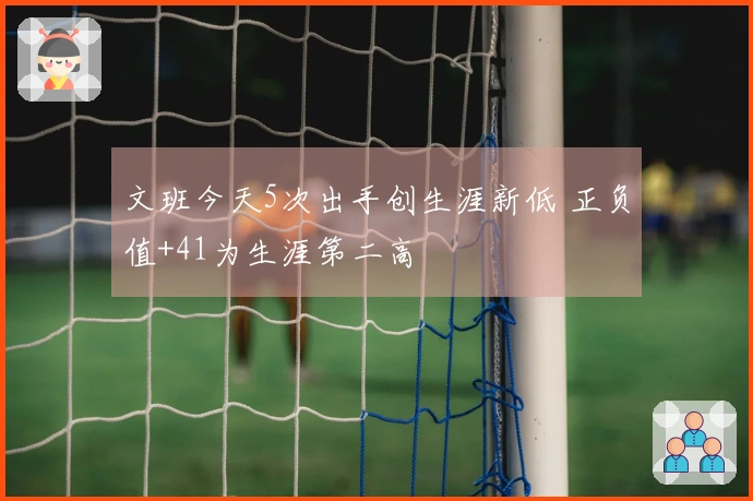 文班今天5次出手创生涯新低 正负值+41为生涯第二高