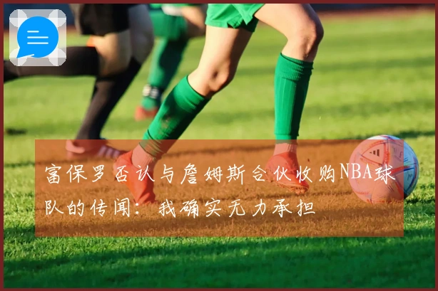 富保罗否认与詹姆斯合伙收购NBA球队的传闻：我确实无力承担