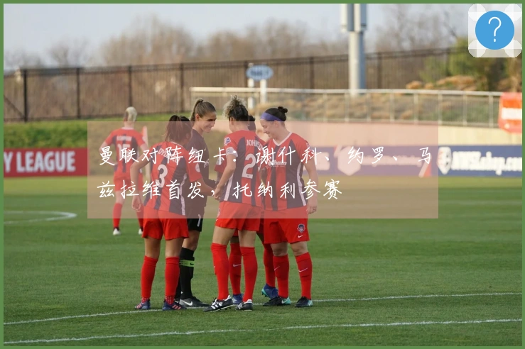 曼联对阵纽卡:谢什科、约罗、马兹拉维首发,托纳利参赛