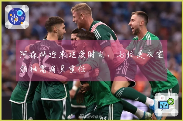 阿森纳迎来逆袭时刻，七位更衣室领袖需肩负重任