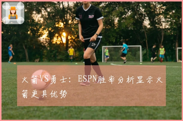 火箭VS勇士：ESPN胜率分析显示火箭更具优势