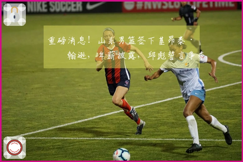 重磅消息！山东男篮签下基昂泰·约翰逊，年薪披露，邱彪誓言争夺冠军