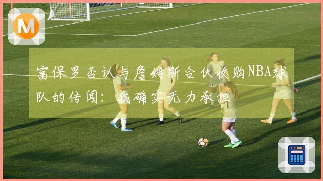 富保罗否认与詹姆斯合伙收购NBA球队的传闻：我确实无力承担